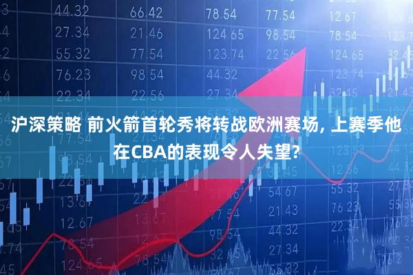 沪深策略 前火箭首轮秀将转战欧洲赛场, 上赛季他在CBA的表现令人失望?