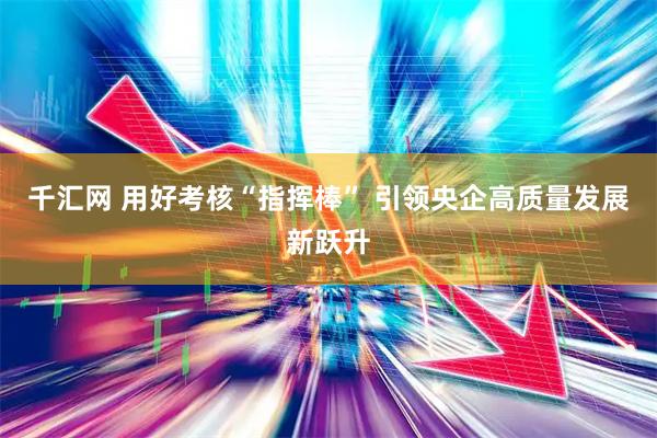 千汇网 用好考核“指挥棒” 引领央企高质量发展新跃升