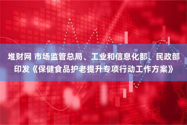 堆财网 市场监管总局、工业和信息化部、民政部印发《保健食品护老提升专项行动工作方案》