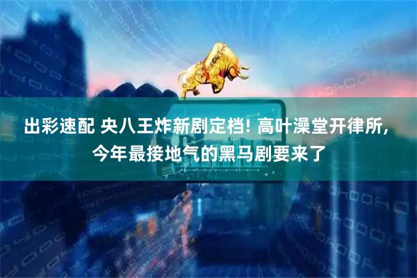 出彩速配 央八王炸新剧定档! 高叶澡堂开律所, 今年最接地气的黑马剧要来了