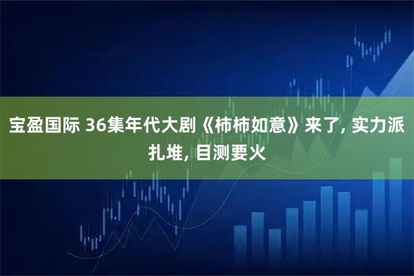 宝盈国际 36集年代大剧《柿柿如意》来了, 实力派扎堆, 目测要火
