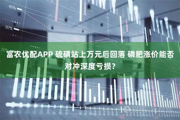 富农优配APP 硫磺站上万元后回落 磷肥涨价能否对冲深度亏损？