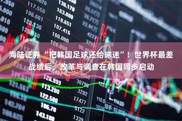 海陆证券 “把韩国足球还给球迷”！世界杯最差战绩后，改革与调查在韩国同步启动