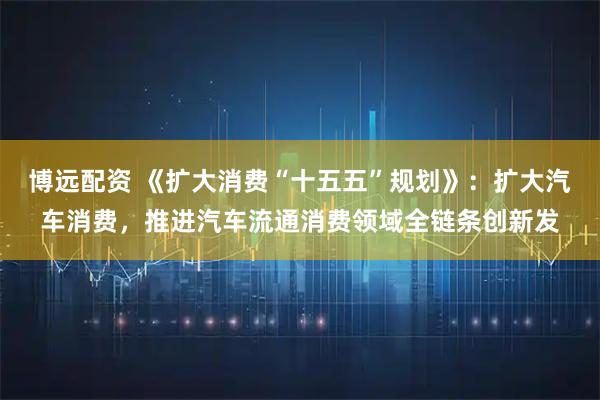 博远配资 《扩大消费“十五五”规划》：扩大汽车消费，推进汽车流通消费领域全链条创新发