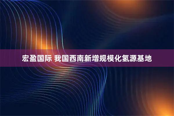 宏盈国际 我国西南新增规模化氢源基地