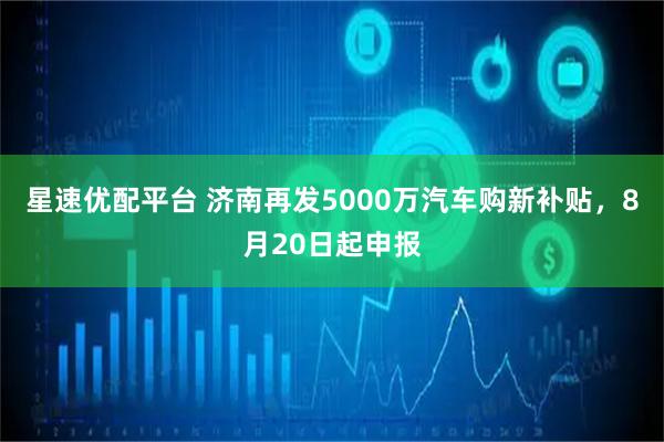 星速优配平台 济南再发5000万汽车购新补贴，8月20日起申报