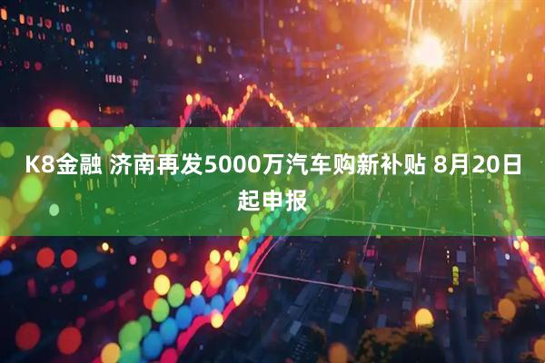 K8金融 济南再发5000万汽车购新补贴 8月20日起申报